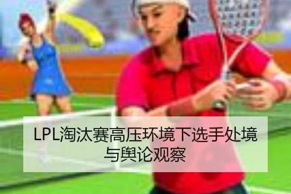 LPL淘汰赛高压环境下选手处境与舆论观察